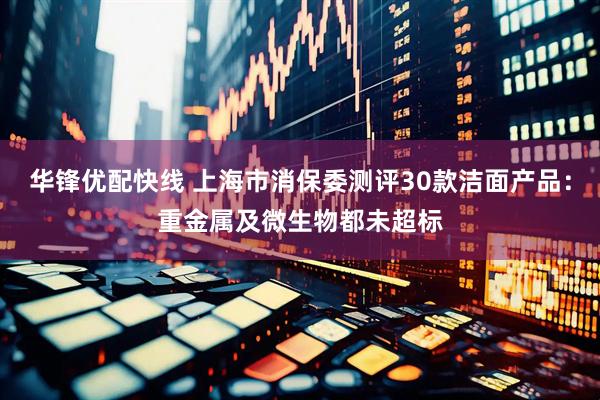 华锋优配快线 上海市消保委测评30款洁面产品：重金属及微生物都未超标