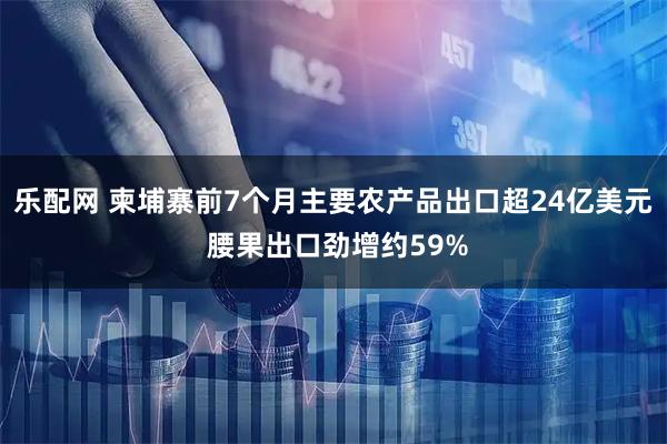 乐配网 柬埔寨前7个月主要农产品出口超24亿美元 腰果出口劲增约59%