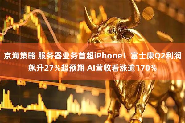 京海策略 服务器业务首超iPhone！富士康Q2利润飙升27%超预期 AI营收看涨逾170%