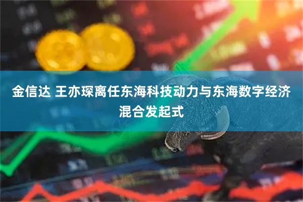 金信达 王亦琛离任东海科技动力与东海数字经济混合发起式