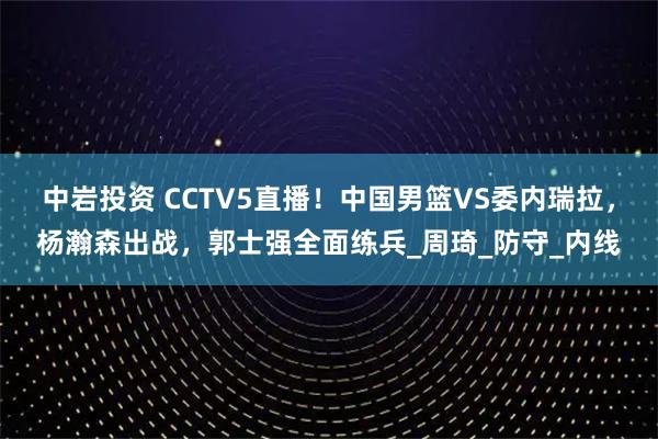 中岩投资 CCTV5直播！中国男篮VS委内瑞拉，杨瀚森出战，郭士强全面练兵_周琦_防守_内线