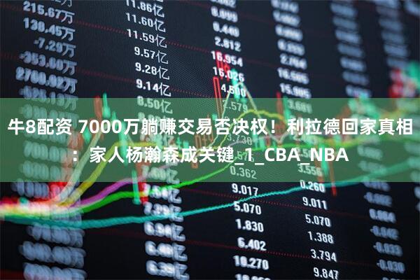 牛8配资 7000万躺赚交易否决权！利拉德回家真相：家人杨瀚森成关键_1_CBA_NBA