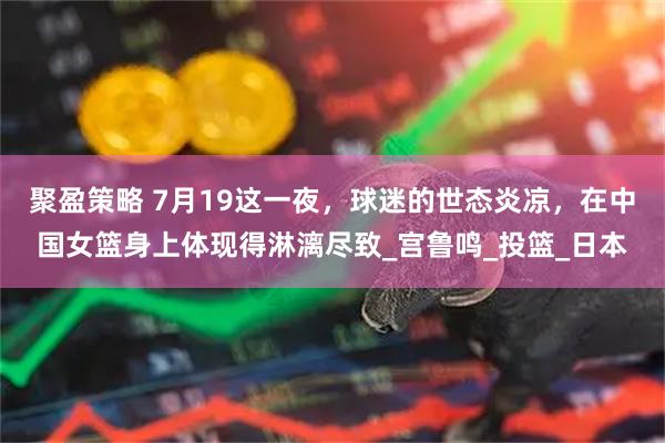 聚盈策略 7月19这一夜，球迷的世态炎凉，在中国女篮身上体现得淋漓尽致_宫鲁鸣_投篮_日本