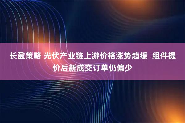 长盈策略 光伏产业链上游价格涨势趋缓 组件提价后新成交订单仍偏少