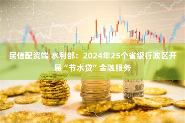 民信配资端 水利部：2024年25个省级行政区开展“节水贷”金融服务