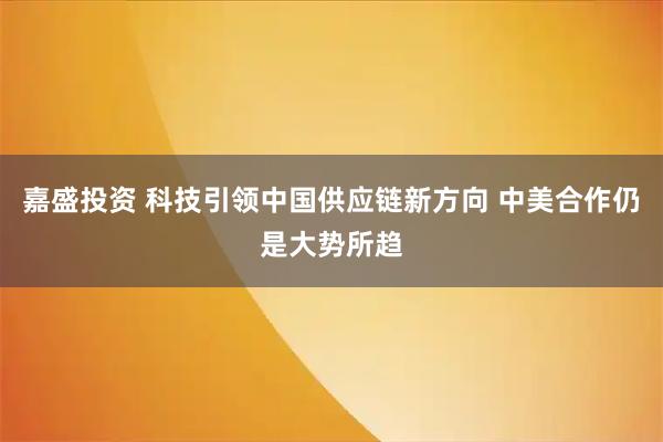 嘉盛投资 科技引领中国供应链新方向 中美合作仍是大势所趋