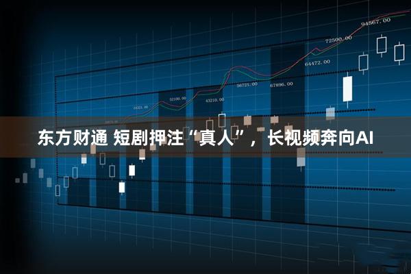 东方财通 短剧押注“真人”，长视频奔向AI