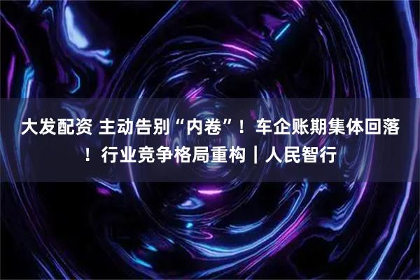 大发配资 主动告别“内卷”！车企账期集体回落！行业竞争格局重构｜人民智行