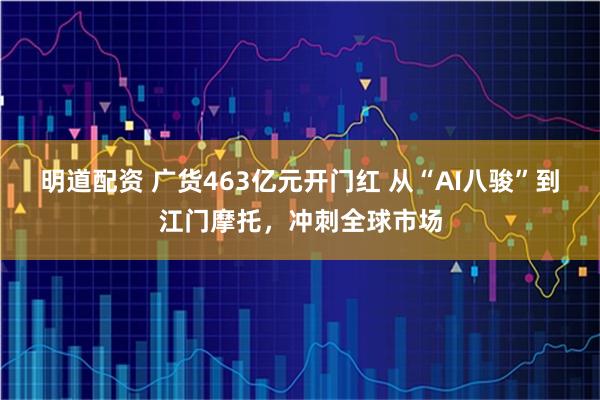 明道配资 广货463亿元开门红 从“AI八骏”到江门摩托，冲刺全球市场