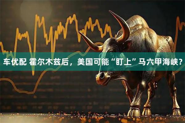 车优配 霍尔木兹后，美国可能“盯上”马六甲海峡？