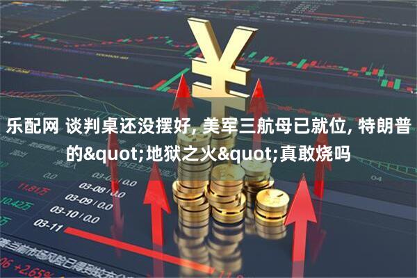 乐配网 谈判桌还没摆好, 美军三航母已就位, 特朗普的"地狱之火"真敢烧吗
