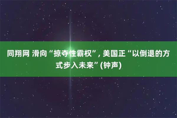 同翔网 滑向“掠夺性霸权”, 美国正“以倒退的方式步入未来”(钟声)
