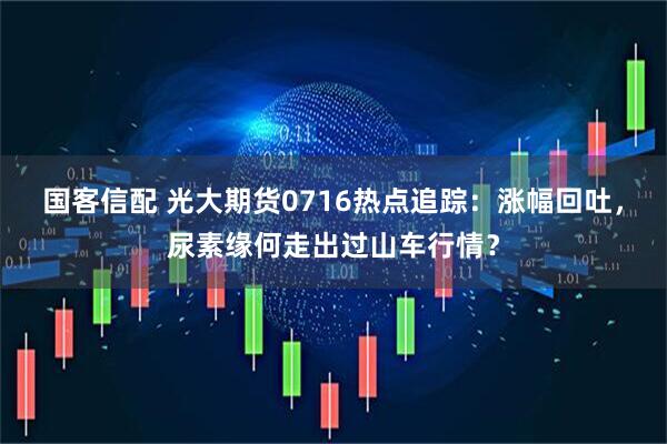 国客信配 光大期货0716热点追踪：涨幅回吐，尿素缘何走出过山车行情？