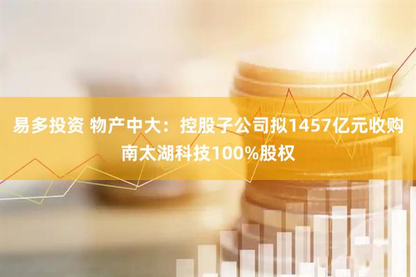 易多投资 物产中大：控股子公司拟1457亿元收购南太湖科技100%股权