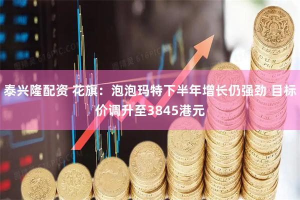 泰兴隆配资 花旗：泡泡玛特下半年增长仍强劲 目标价调升至3845港元