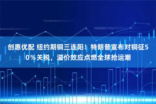创惠优配 纽约期铜三连阳！特朗普宣布对铜征50％关税，溢价效应点燃全球抢运潮