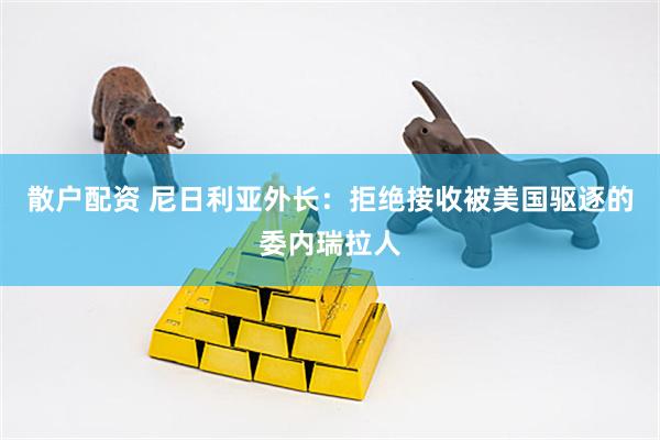 散户配资 尼日利亚外长：拒绝接收被美国驱逐的委内瑞拉人