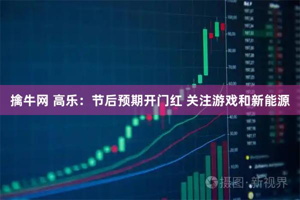 擒牛网 高乐：节后预期开门红 关注游戏和新能源
