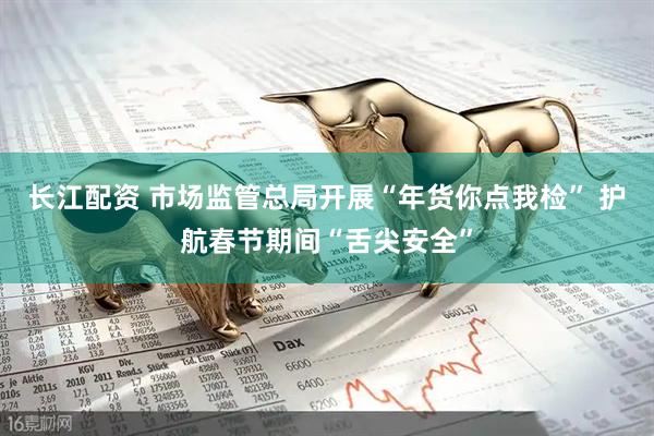 长江配资 市场监管总局开展“年货你点我检” 护航春节期间“舌尖安全”