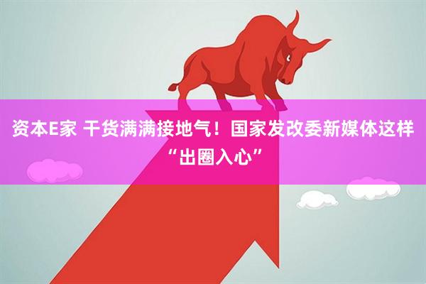 资本E家 干货满满接地气！国家发改委新媒体这样“出圈入心”