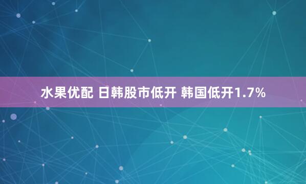 水果优配 日韩股市低开 韩国低开1.7%