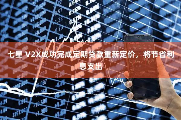 七星 V2X成功完成定期贷款重新定价，将节省利息支出