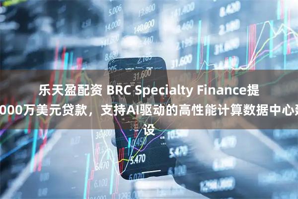 乐天盈配资 BRC Specialty Finance提供2000万美元贷款，支持AI驱动的高性能计算数据中心建设
