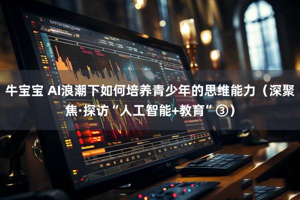 牛宝宝 AI浪潮下如何培养青少年的思维能力（深聚焦·探访“人工智能+教育”③）