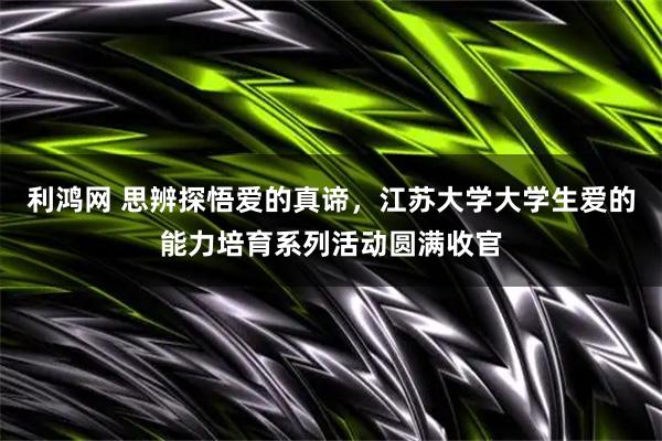 利鸿网 思辨探悟爱的真谛，江苏大学大学生爱的能力培育系列活动圆满收官