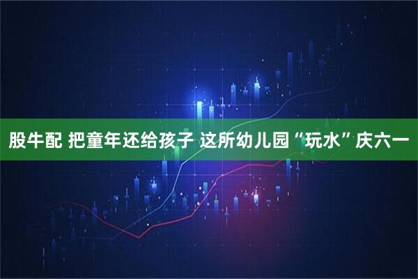股牛配 把童年还给孩子 这所幼儿园“玩水”庆六一