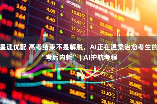 星速优配 高考结束不是解脱，AI正在温柔治愈考生的“考后内耗” | AI护航考程