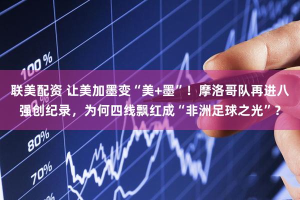 联美配资 让美加墨变“美+墨”！摩洛哥队再进八强创纪录，为何四线飘红成“非洲足球之光”？