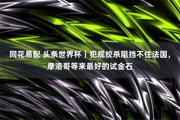 同花易配 头条世界杯｜犯规绞杀阻挡不住法国，摩洛哥等来最好的试金石