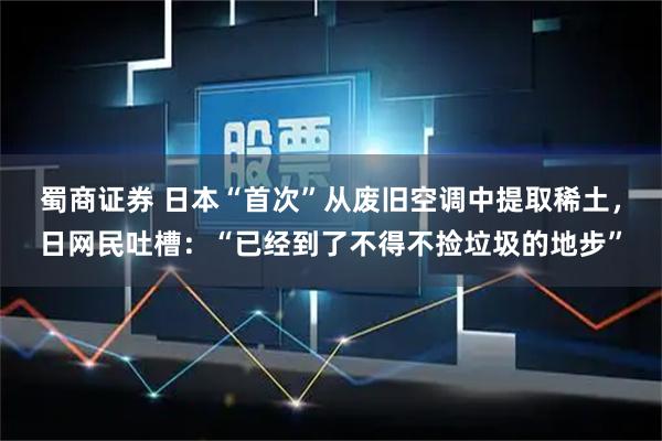 蜀商证券 日本“首次”从废旧空调中提取稀土，日网民吐槽：“已经到了不得不捡垃圾的地步”