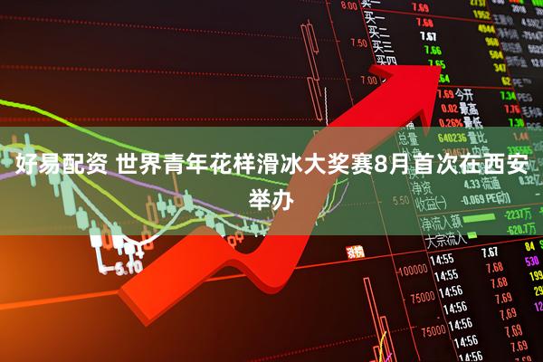 好易配资 世界青年花样滑冰大奖赛8月首次在西安举办