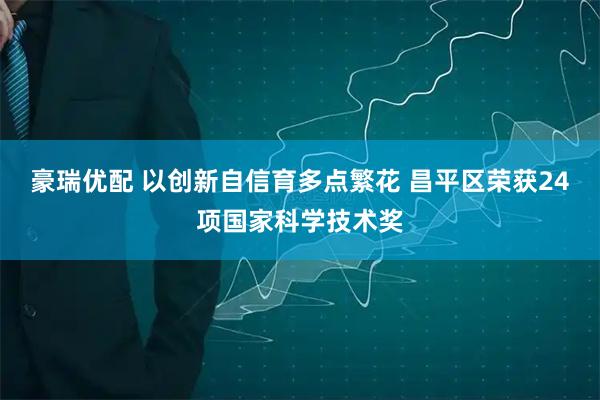 豪瑞优配 以创新自信育多点繁花 昌平区荣获24项国家科学技术奖