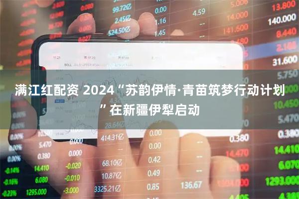 满江红配资 2024“苏韵伊情·青苗筑梦行动计划”在新疆伊犁启动