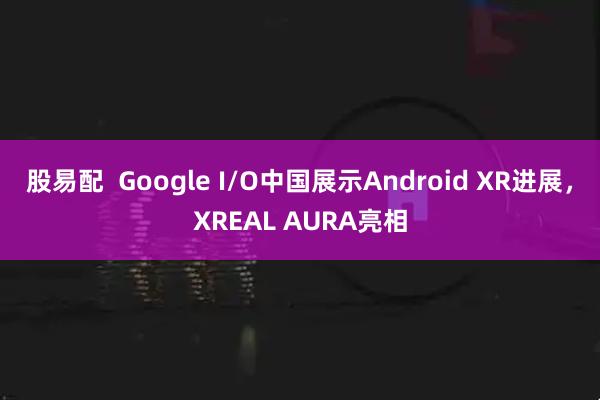 股易配  Google I/O中国展示Android XR进展，XREAL AURA亮相