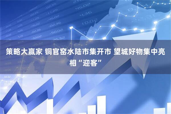策略大赢家 铜官窑水陆市集开市 望城好物集中亮相“迎客”