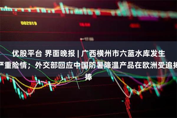 优股平台 界面晚报 | 广西横州市六蓝水库发生严重险情；外交部回应中国防暑降温产品在欧洲受追捧
